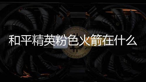 位置么位和平火箭火箭一览在什置 精英粉色粉色