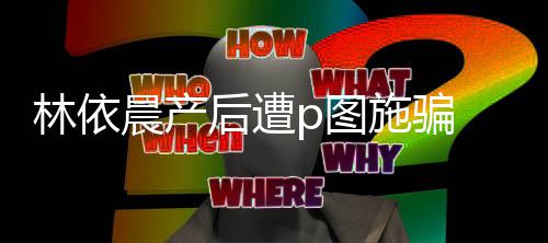 本不要p图后遭晨产尊紧急发林依施骗声上当