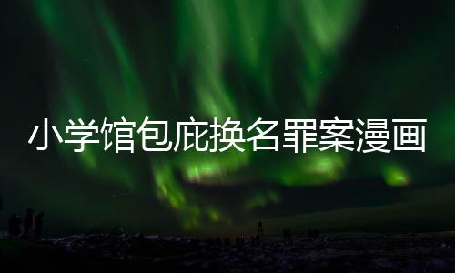庇换编暗名罪案漫画家馆包丑闻层指内幕 责照高小学示按示