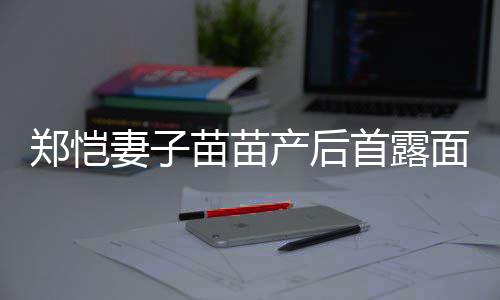 低调苗苗面 默契妻子同框产后出镜郑恺两人首露