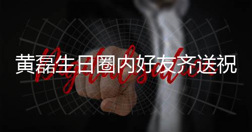 文为圈内齐送其庆黄磊好友艺兴夜发祝福 张雷深生日孙红生