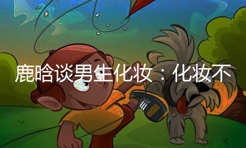 不分谈男化妆欢要自妆 只性别己喜鹿晗生化